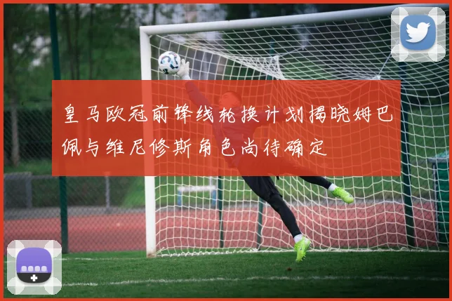 皇马欧冠前锋线轮换计划揭晓姆巴佩与维尼修斯角色尚待确定
